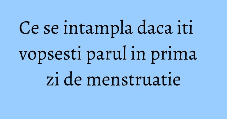 Ce se intampla daca iti vopsesti parul in prima zi de menstruatie Ce se intampla daca iti vopsesti parul in prima zi de menstruatie