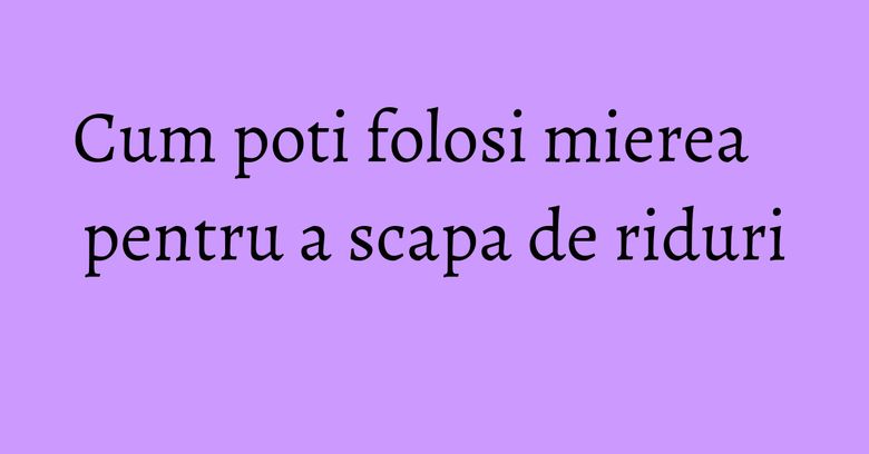 Cum poti folosi mierea pentru a scapa de riduri Cum poti folosi mierea pentru a scapa de riduri