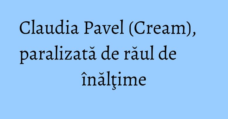Claudia Pavel (Cream), paralizată de răul de înălţime Claudia Pavel (Cream), paralizată de răul de înălţime