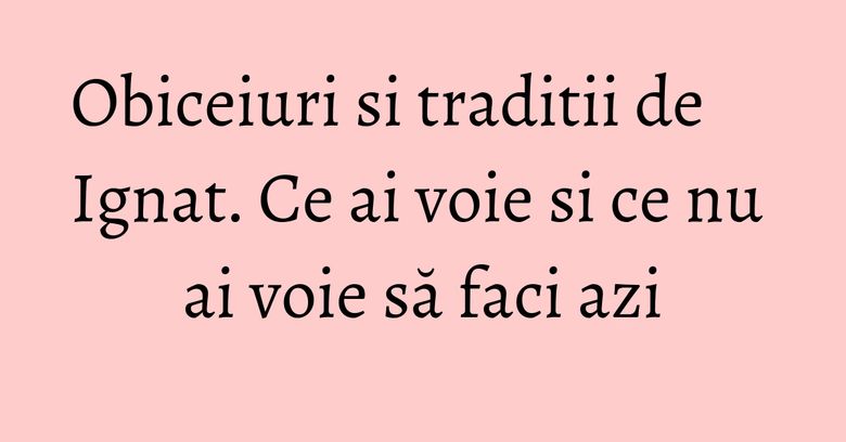 Obiceiuri si traditii de Ignat. Ce ai voie si ce nu ai voie să faci azi Obiceiuri si traditii de Ignat. Ce ai voie si ce nu ai voie să faci azi