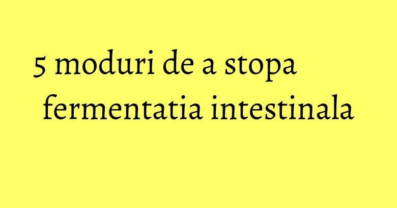 5 moduri de a stopa fermentatia intestinala