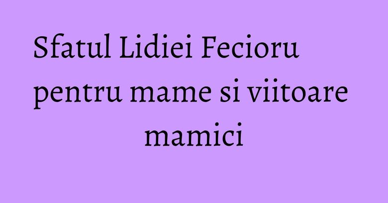 Sfatul Lidiei Fecioru pentru mame si viitoare mamici Sfatul Lidiei Fecioru pentru mame si viitoare mamici