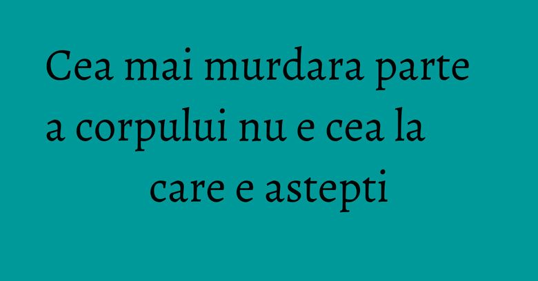 Cea mai murdara parte a corpului nu e cea la care e astepti