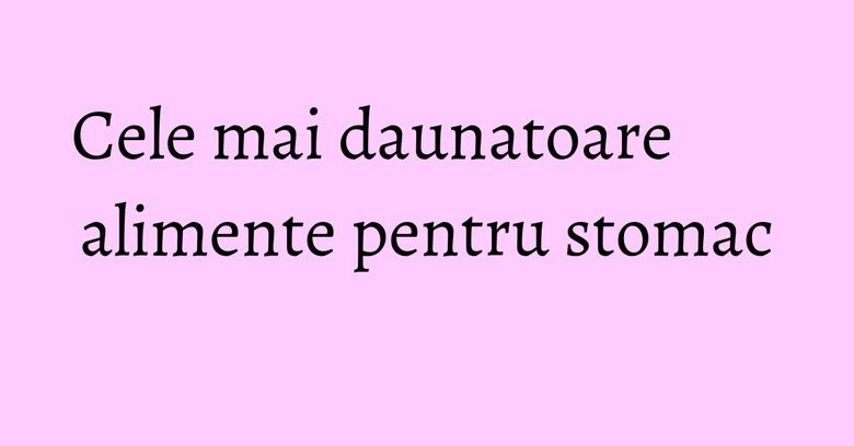 Cele mai daunatoare alimente pentru stomac Cele mai daunatoare alimente pentru stomac