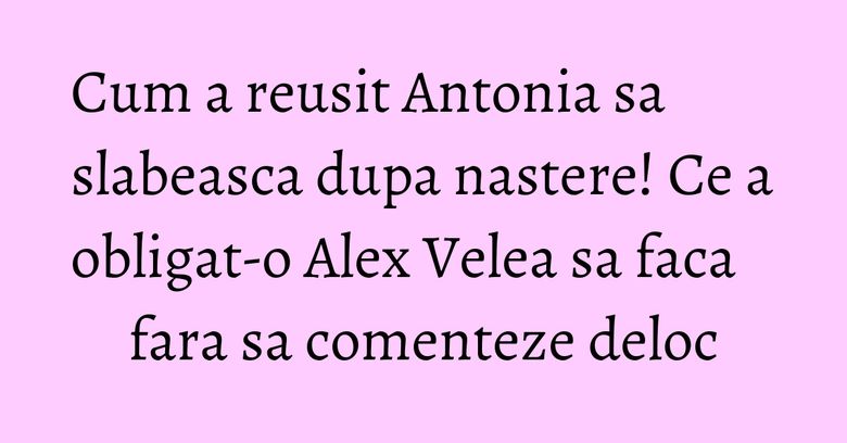 Cum a reusit Antonia sa slabeasca dupa nastere! Ce a obligat-o Alex Velea sa faca fara sa comenteze deloc Cum a reusit Antonia sa slabeasca dupa nastere! Ce a obligat-o Alex Velea sa faca fara sa comenteze deloc
