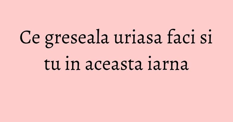 Ce greseala uriasa faci si tu in aceasta iarna Ce greseala uriasa faci si tu in aceasta iarna