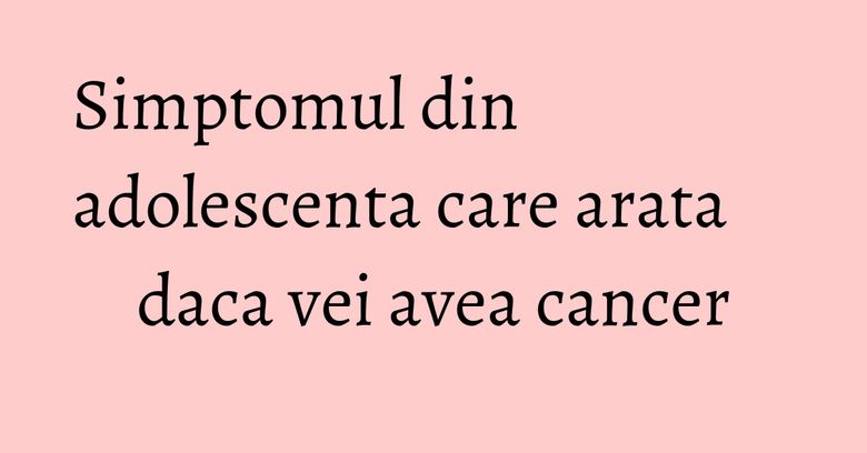 Simptomul din adolescenta care arata daca vei avea cancer Simptomul din adolescenta care arata daca vei avea cancer