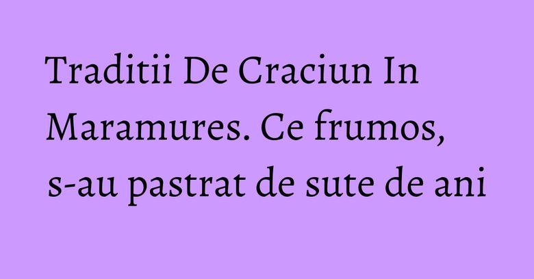 Traditii De Craciun In Maramures. Ce frumos, s-au pastrat de sute de ani Traditii De Craciun In Maramures. Ce frumos, s-au pastrat de sute de ani