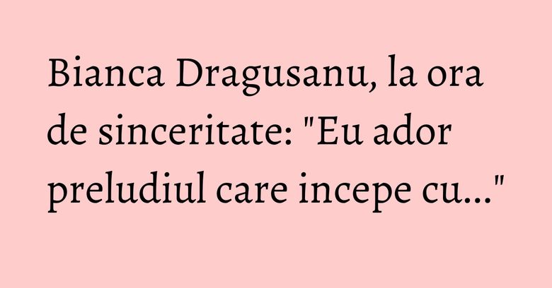 Bianca Dragusanu, la ora de sinceritate: "Eu ador preludiul care incepe cu..." Bianca Dragusanu, la ora de sinceritate: "Eu ador preludiul care incepe cu..."