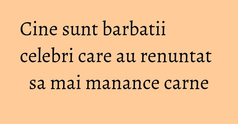 Cine sunt barbatii celebri care au renuntat sa mai manance carne