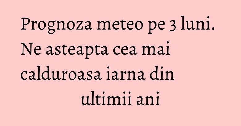 Prognoza meteo pe 3 luni. Ne asteapta cea mai calduroasa iarna din ultimii ani