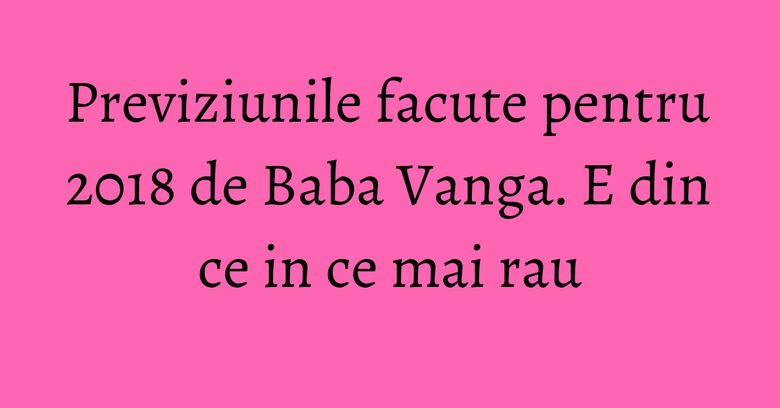 Previziunile facute pentru 2018 de Baba Vanga. E din ce in ce mai rau Previziunile facute pentru 2018 de Baba Vanga. E din ce in ce mai rau