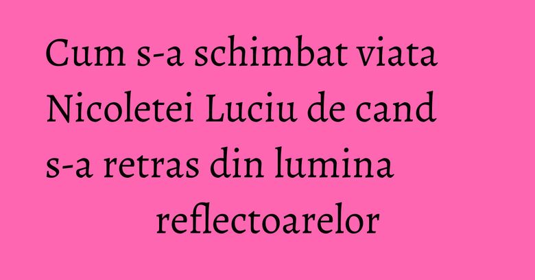 Cum s-a schimbat viata Nicoletei Luciu de cand s-a retras din lumina reflectoarelor Cum s-a schimbat viata Nicoletei Luciu de cand s-a retras din lumina reflectoarelor