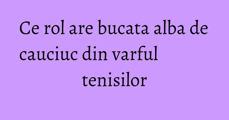 Ce rol are bucata alba de cauciuc din varful tenisilor Ce rol are bucata alba de cauciuc din varful tenisilor