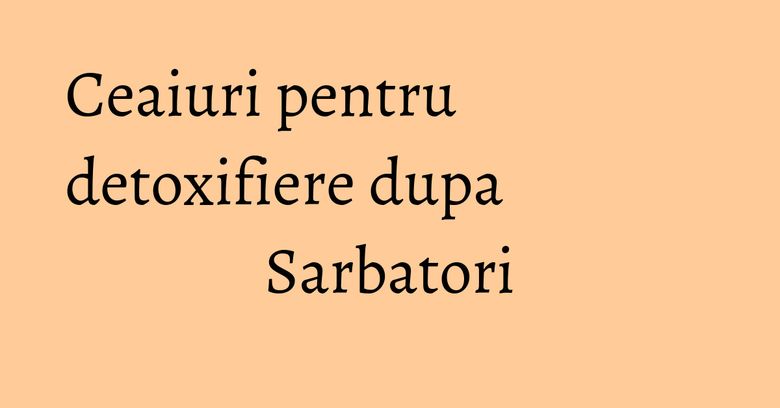 Ceaiuri pentru detoxifiere dupa Sarbatori Ceaiuri pentru detoxifiere dupa Sarbatori