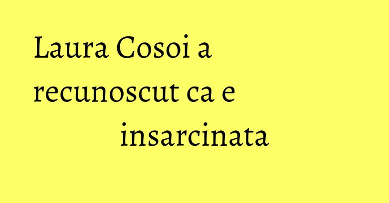 Laura Cosoi a recunoscut ca e insarcinata Laura Cosoi a recunoscut ca e insarcinata
