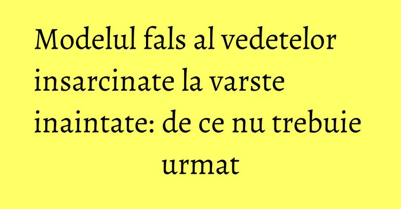 Modelul fals al vedetelor insarcinate la varste inaintate: de ce nu trebuie urmat Modelul fals al vedetelor insarcinate la varste inaintate: de ce nu trebuie urmat