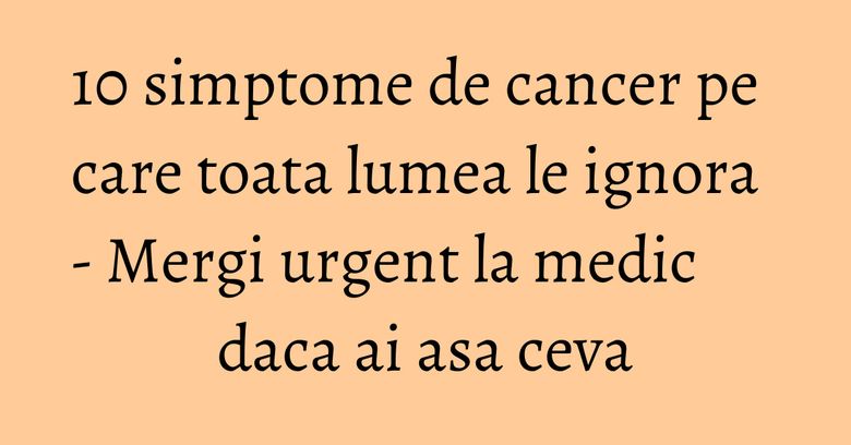10 simptome de cancer pe care toata lumea le ignora - Mergi urgent la medic daca ai asa ceva 10 simptome de cancer pe care toata lumea le ignora - Mergi urgent la medic daca ai asa ceva