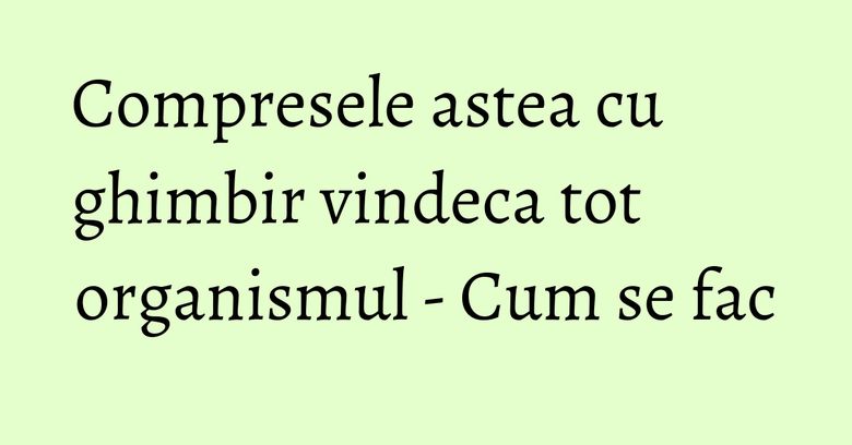 Compresele astea cu ghimbir vindeca tot organismul - Cum se fac