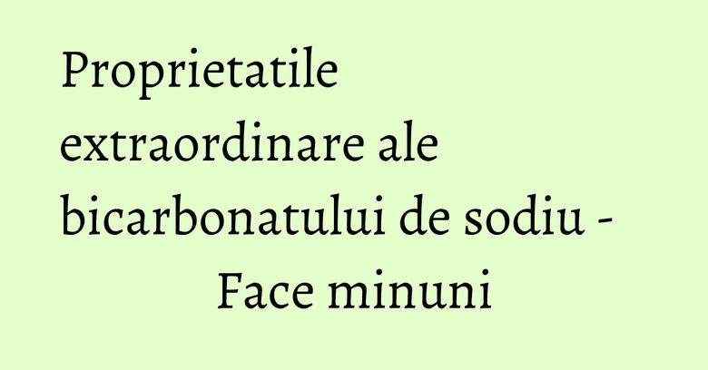 Proprietatile extraordinare ale bicarbonatului de sodiu - Face minuni