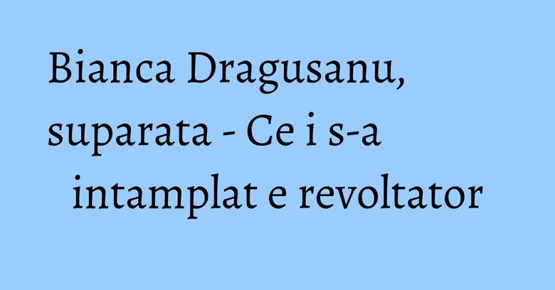 Bianca Dragusanu, suparata - Ce i s-a intamplat e revoltator Bianca Dragusanu, suparata - Ce i s-a intamplat e revoltator