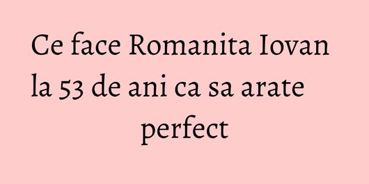 Ce face Romanita Iovan la 53 de ani ca sa arate perfect