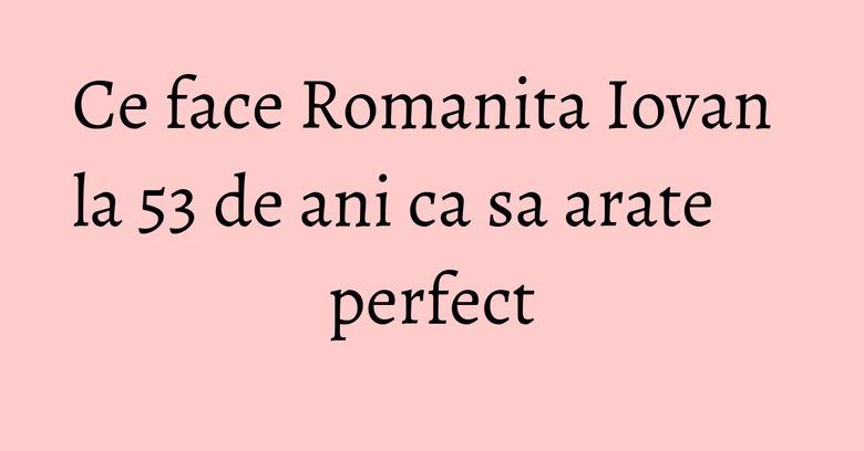 Ce face Romanita Iovan la 53 de ani ca sa arate perfect Ce face Romanita Iovan la 53 de ani ca sa arate perfect