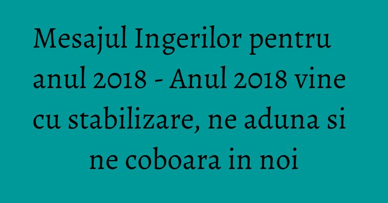 Mesajul Ingerilor pentru anul 2018 -  Anul 2018 vine cu stabilizare, ne aduna si ne coboara in noi