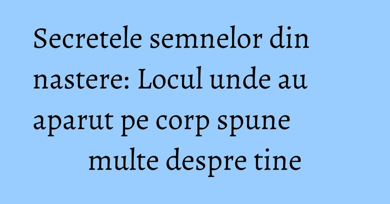 Secretele semnelor din nastere: Locul unde au aparut pe corp spune multe despre tine Secretele semnelor din nastere: Locul unde au aparut pe corp spune multe despre tine