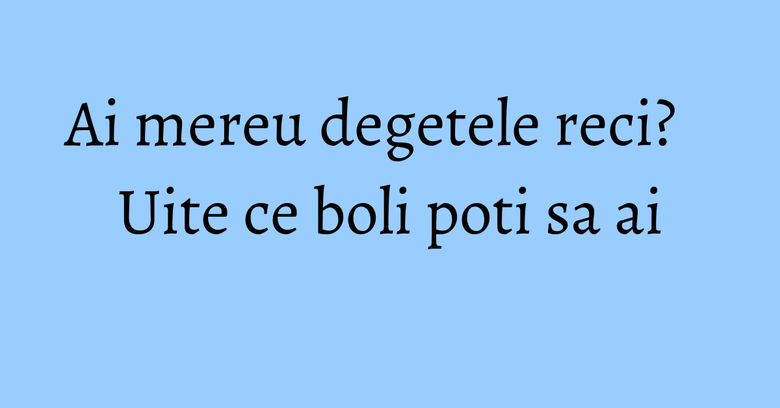 Ai mereu degetele reci? Uite ce boli poti sa ai
