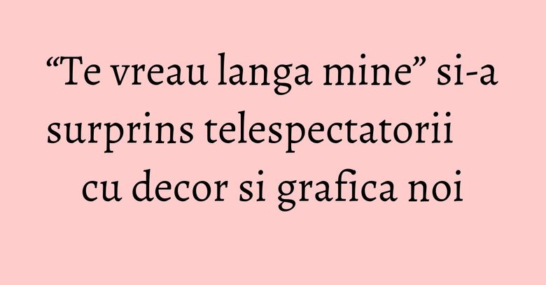 &ldquo;Te vreau langa mine&rdquo; si-a surprins telespectatorii cu decor si grafica noi