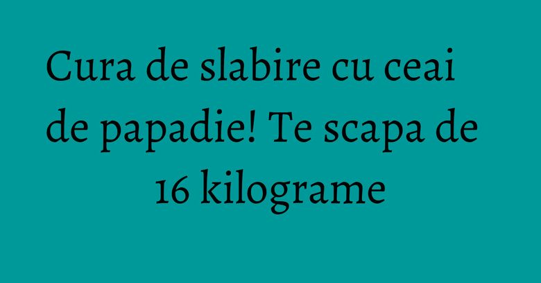 Cura de slabire cu ceai de papadie! Te scapa de 16 kilograme Cura de slabire cu ceai de papadie! Te scapa de 16 kilograme