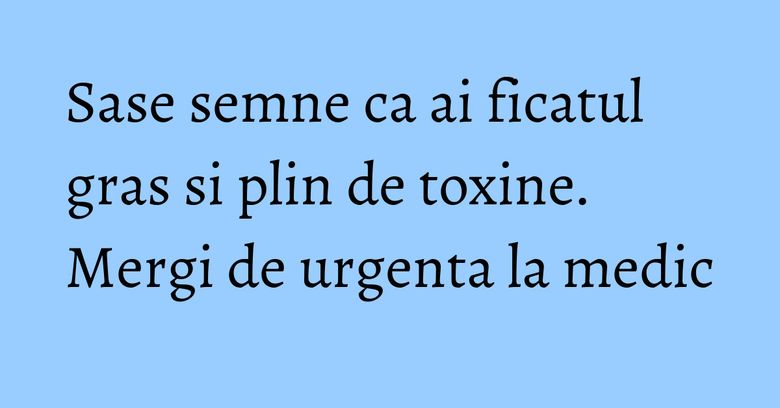 Sase semne ca ai ficatul gras si plin de toxine. Mergi de urgenta la medic