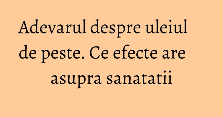 Adevarul despre uleiul de peste. Ce efecte are asupra sanatatii