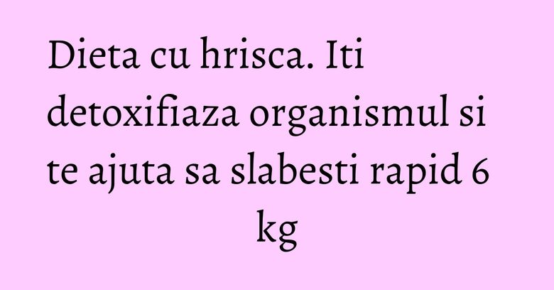Dieta cu hrisca. Iti detoxifiaza organismul si te ajuta sa slabesti rapid 6 kg