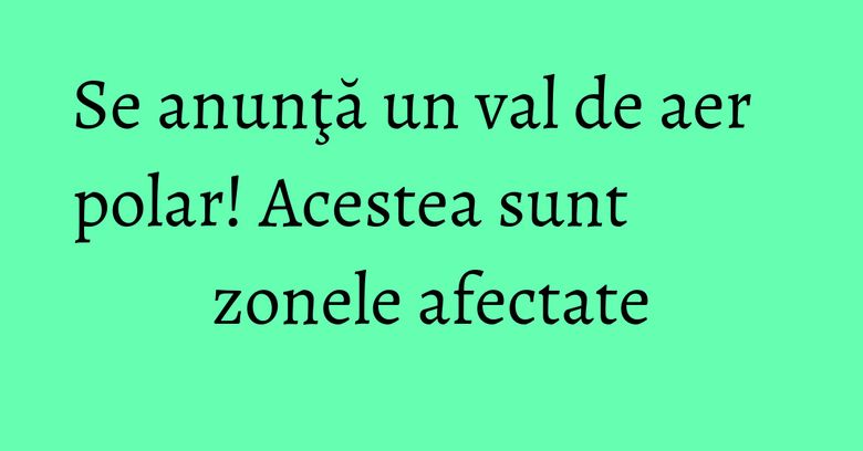 Se anunţă un val de aer polar! Acestea sunt zonele afectate Se anunţă un val de aer polar! Acestea sunt zonele afectate
