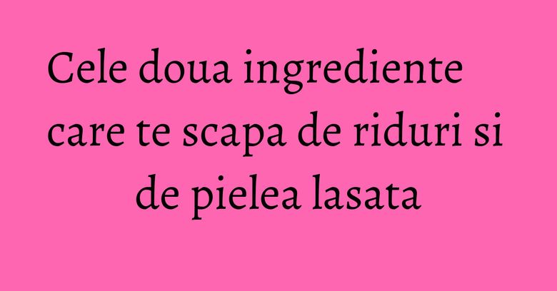 Cele doua ingrediente care te scapa de riduri si de pielea lasata Cele doua ingrediente care te scapa de riduri si de pielea lasata