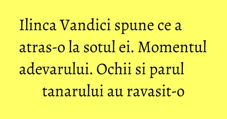 Ilinca Vandici spune ce a atras-o la sotul ei. Momentul adevarului. Ochii si parul tanarului au ravasit-o