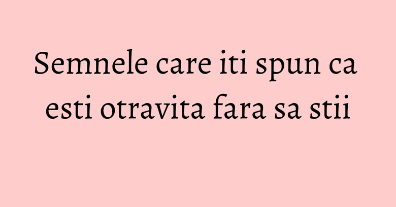 Semnele care iti spun ca esti otravita fara sa stii Semnele care iti spun ca esti otravita fara sa stii