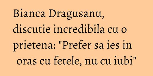 Bianca Dragusanu, discutie incredibila cu o prietena: 