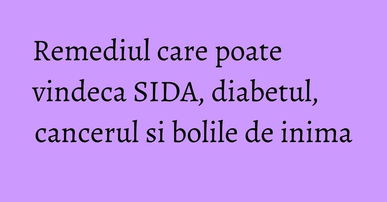 Remediul care poate vindeca SIDA, diabetul, cancerul si bolile de inima
