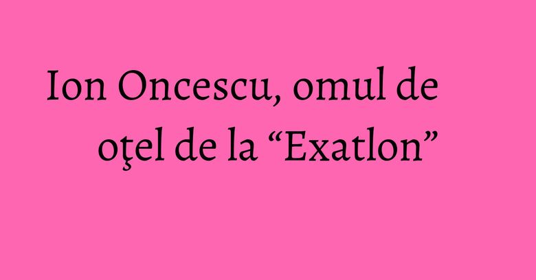 Ion Oncescu, omul de oţel de la “Exatlon”