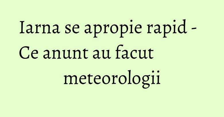 Iarna se apropie rapid - Ce anunt au facut meteorologii