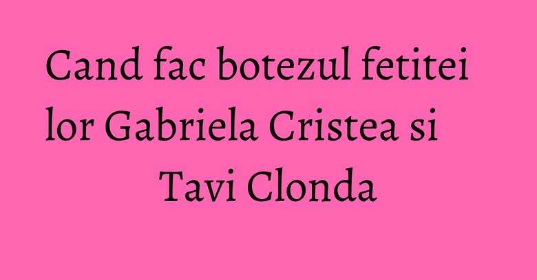Cand fac botezul fetitei lor Gabriela Cristea si Tavi Clonda
