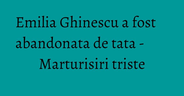 Emilia Ghinescu a fost abandonata de tata - Marturisiri triste Emilia Ghinescu a fost abandonata de tata - Marturisiri triste