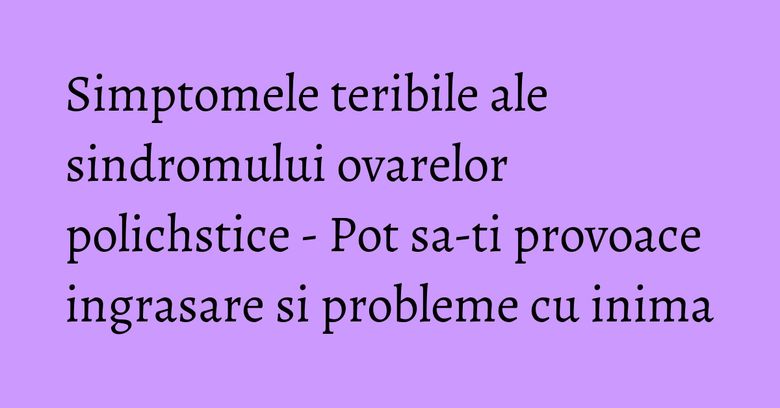 Simptomele teribile ale sindromului ovarelor polichstice - Pot sa-ti provoace ingrasare si probleme cu inima