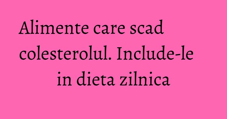 Alimente care scad colesterolul. Include-le in dieta zilnica Alimente care scad colesterolul. Include-le in dieta zilnica