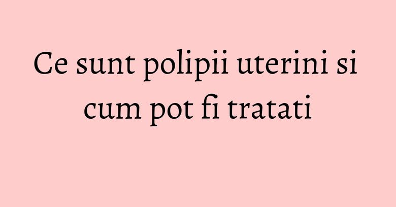 Ce sunt polipii uterini si cum pot fi tratati