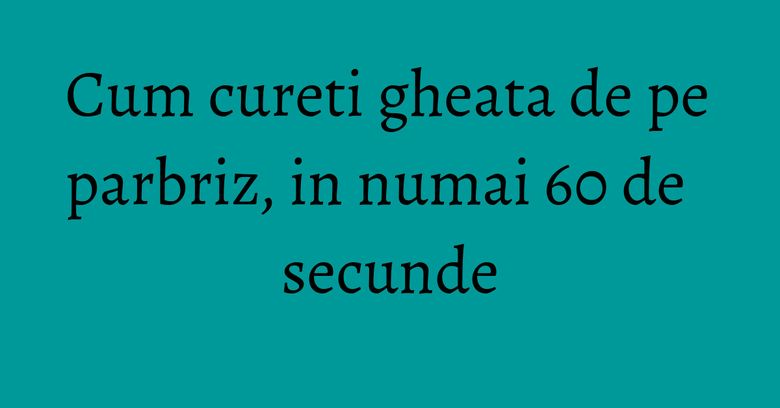 Cum cureti gheata de pe parbriz, in numai 60 de secunde Cum cureti gheata de pe parbriz, in numai 60 de secunde