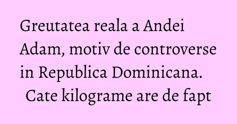 Greutatea reala a Andei Adam, motiv de controverse in Republica Dominicana. Cate kilograme are de fapt Greutatea reala a Andei Adam, motiv de controverse in Republica Dominicana. Cate kilograme are de fapt